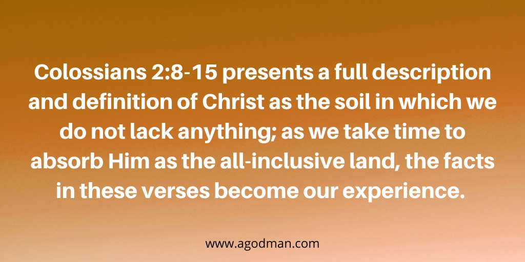 Colossians 2:8-15 presents a full description and definition of Christ as the soil in which we do not lack anything; as we take time to absorb Him as the all-inclusive land, the facts in these verses become our experience.