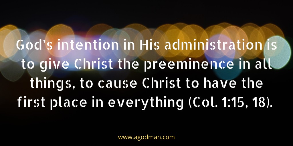 God’s intention in His administration is to give Christ the preeminence in all things, to cause Christ to have the first place in everything (Col. 1:15, 18).