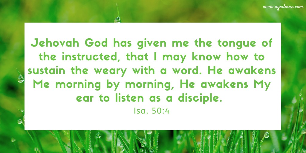 Jehovah God has given me the tongue of the instructed, that I may know how to sustain the weary with a word. He awakens Me morning by morning, He awakens My ear to listen as a disciple. Isa. 50:4