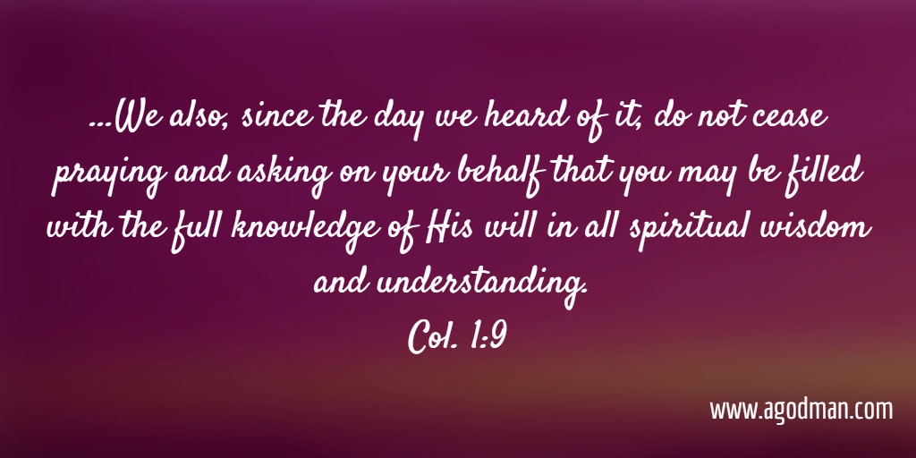 ...We also, since the day we heard of it, do not cease praying and asking on your behalf that you may be filled with the full knowledge of His will in all spiritual wisdom and understanding. Col. 1:9