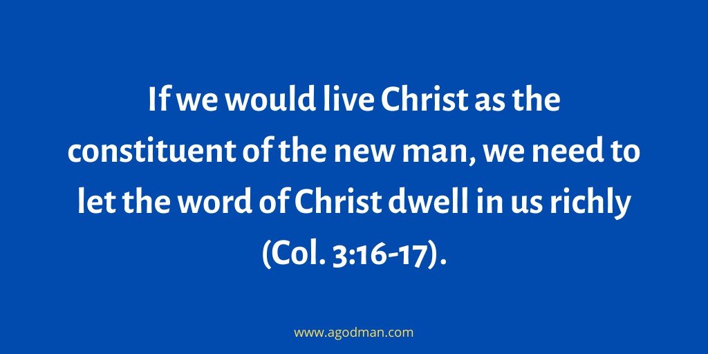 If we would live Christ as the constituent of the new man, we need to let the word of Christ dwell in us richly (Col. 3:16-17).
