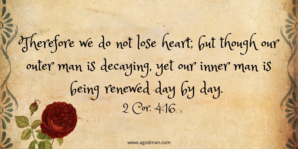 Therefore we do not lose heart; but though our outer man is decaying, yet our inner man is being renewed day by day. 2 Cor. 4:16