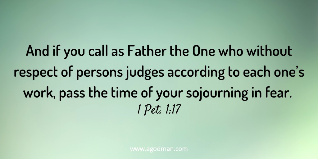 And if you call as Father the One who without respect of persons judges according to each one’s work, pass the time of your sojourning in fear. 1 Pet. 1:17