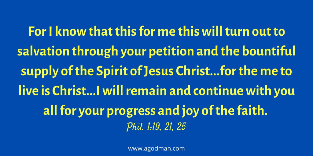 For I know that this for me this will turn out to salvation through your petition and the bountiful supply of the Spirit of Jesus Christ...for the me to live is Christ...I will remain and continue with you all for your progress and joy of the faith. Phil. 1:19, 21, 25