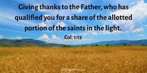 Giving thanks to the Father, who has qualified you for a share of the allotted portion of the saints in the light. Col. 1:12