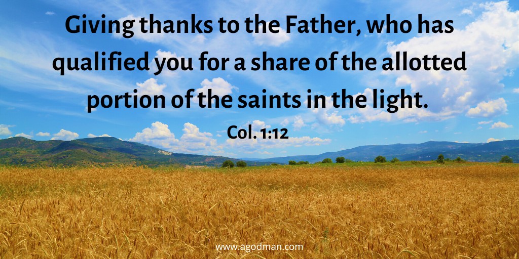 Giving thanks to the Father, who has qualified you for a share of the allotted portion of the saints in the light. Col. 1:12