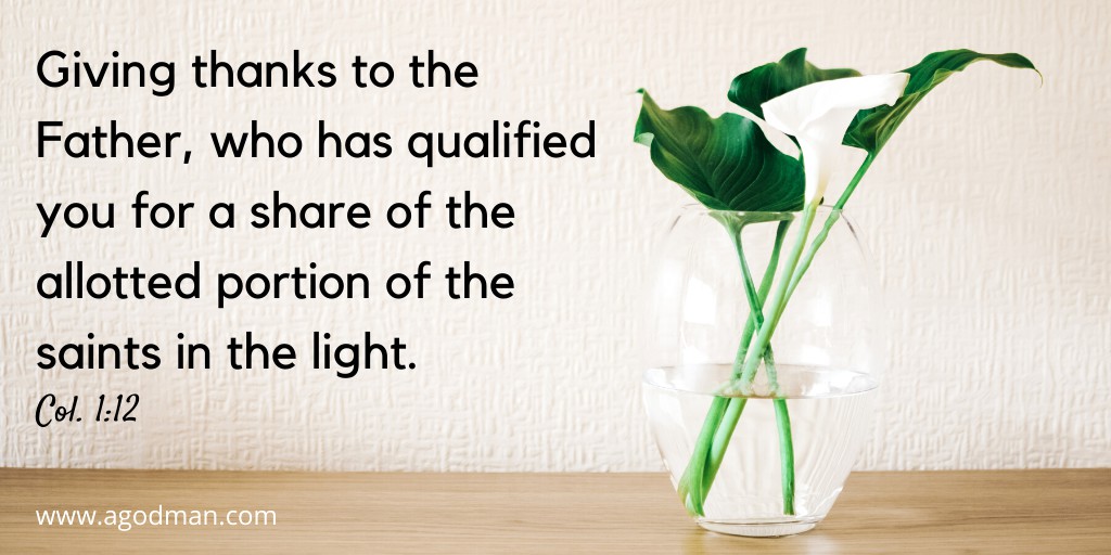 Giving thanks to the Father, who has qualified you for a share of the allotted portion of the saints in the light. Col. 1:12