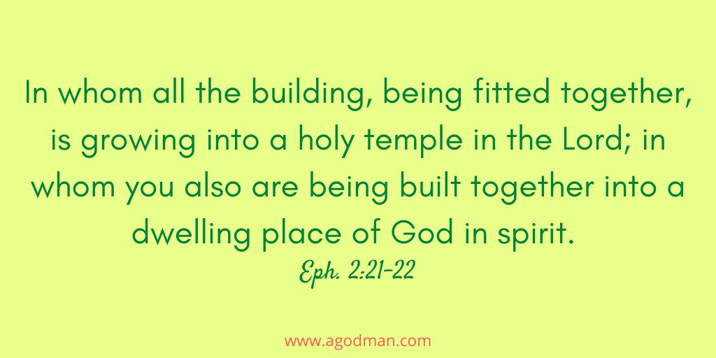 In whom all the building, being fitted together, is growing into a holy temple in the Lord; in whom you also are being built together into a dwelling place of God in spirit. Eph. 2:21-22