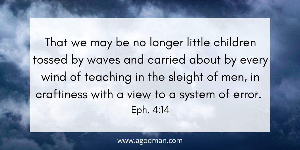 That we may be no longer little children tossed by waves and carried about by every wind of teaching in the sleight of men, in craftiness with a view to a system of error. Eph. 4:14