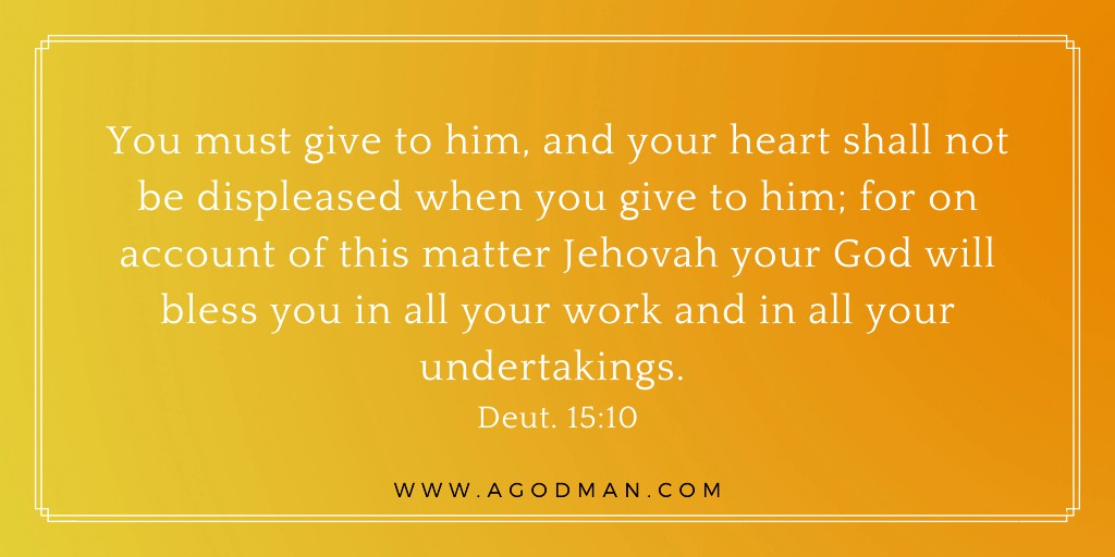 You must give to him, and your heart shall not be displeased when you give to him; for on account of this matter Jehovah your God will bless you in all your work and in all your undertakings. Deut. 15:10