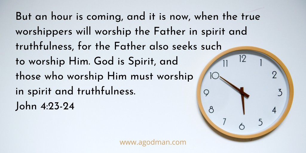 But an hour is coming, and it is now, when the true worshippers will worship the Father in spirit and truthfulness, for the Father also seeks such to worship Him. God is Spirit, and those who worship Him must worship in spirit and truthfulness. John 4:23-24