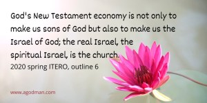 God's New Testament economy is not only to make us sons of God but also to make us the Israel of God; the real Israel, the spiritual Israel, is the church — Eph. 1:5; Heb. 2:10; Rom. 8:14, 19; Gal. 3:26; 4:6-7; 6:16; Matt. 16:18. 2020 spring ITERO, outline 6