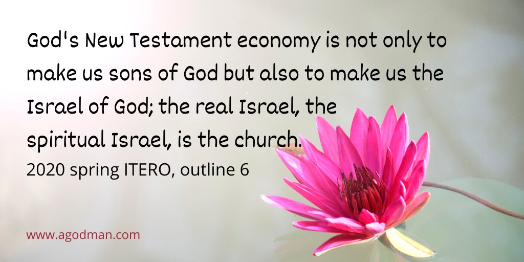 God's New Testament economy is not only to make us sons of God but also to make us the Israel of God; the real Israel, the spiritual Israel, is the church — Eph. 1:5; Heb. 2:10; Rom. 8:14, 19; Gal. 3:26; 4:6-7; 6:16; Matt. 16:18. 2020 spring ITERO, outline 6