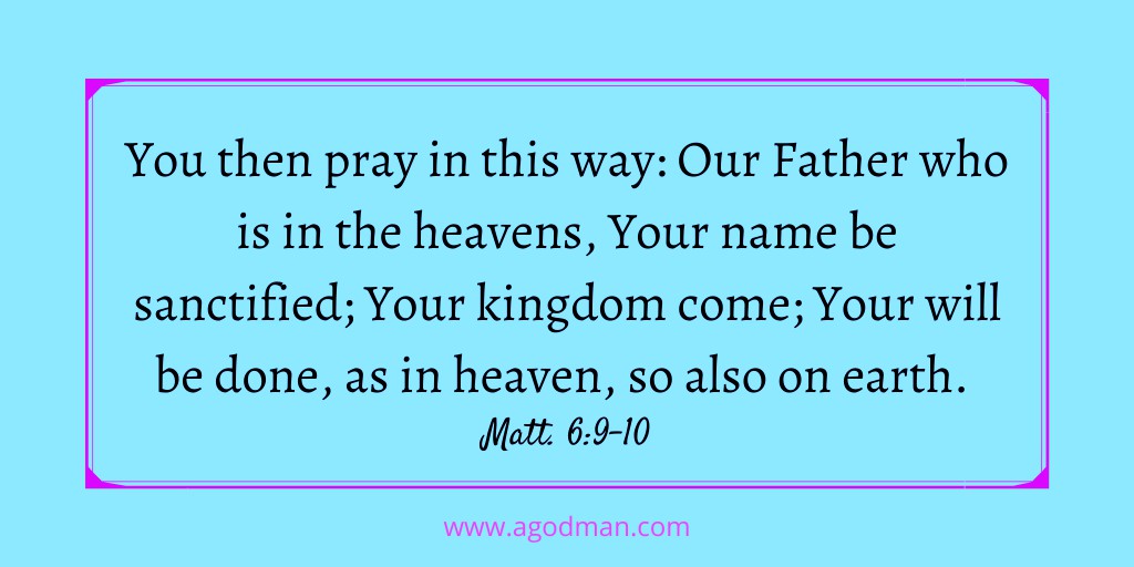 You then pray in this way: Our Father who is in the heavens, Your name be sanctified; Your kingdom come; Your will be done, as in heaven, so also on earth. Matt. 6:9-10