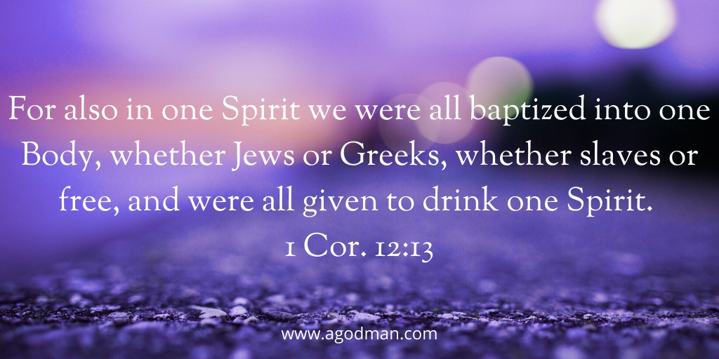 For also in one Spirit we were all baptized into one Body, whether Jews or Greeks, whether slaves or free, and were all given to drink one Spirit. 1 Cor. 12:13