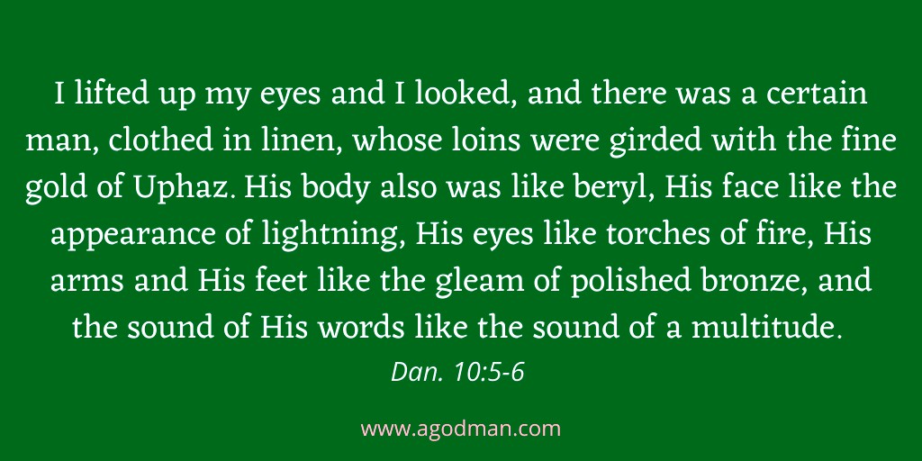 I lifted up my eyes and I looked, and there was a certain man, clothed in linen, whose loins were girded with the fine gold of Uphaz. His body also was like beryl, His face like the appearance of lightning, His eyes like torches of fire, His arms and His feet like the gleam of polished bronze, and the sound of His words like the sound of a multitude. Dan. 10:5-6