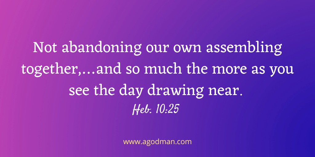 Not abandoning our own assembling together,…and so much the more as you see the day drawing near. Heb. 10:25