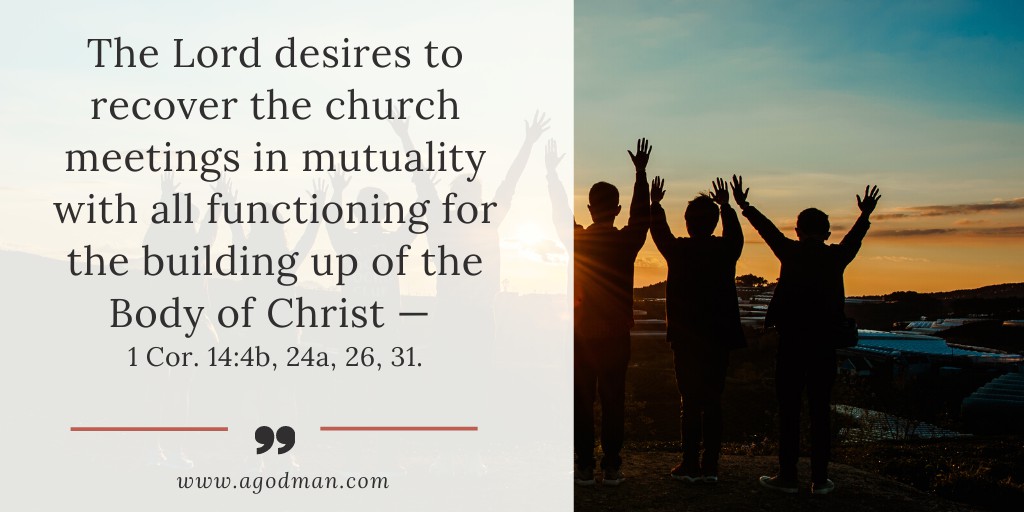 The Lord desires to recover the church meetings in mutuality with all functioning for the building up of the Body of Christ — 1 Cor. 14:4b, 24a, 26, 31.