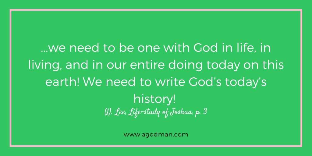 ...we need to be one with God in life, in living, and in our entire doing today on this earth! We need to write God’s today’s history! W. Lee, Life-study of Joshua, p. 3
