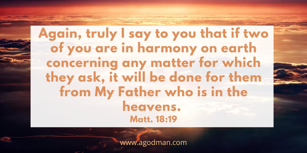 Again, truly I say to you that if two of you are in harmony on earth concerning any matter for which they ask, it will be done for them from My Father who is in the heavens. Matt. 18:19