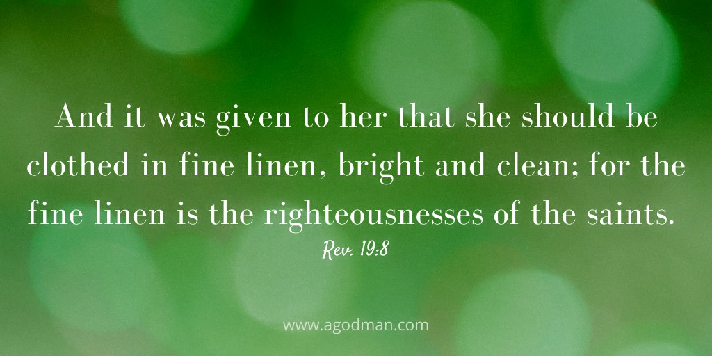 And it was given to her that she should be clothed in fine linen, bright and clean; for the fine linen is the righteousnesses of the saints. Rev. 19:8
