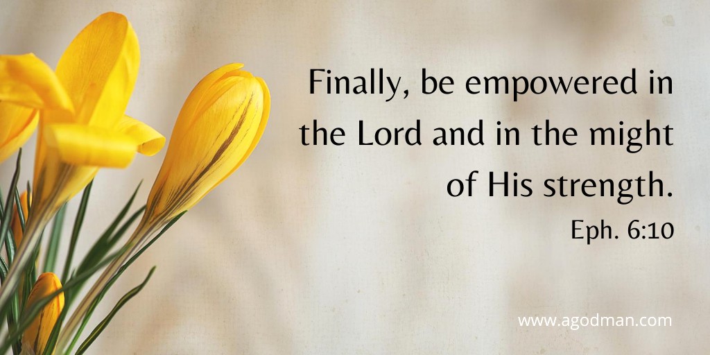 Finally, be empowered in the Lord and in the might of His strength. Eph. 6:10