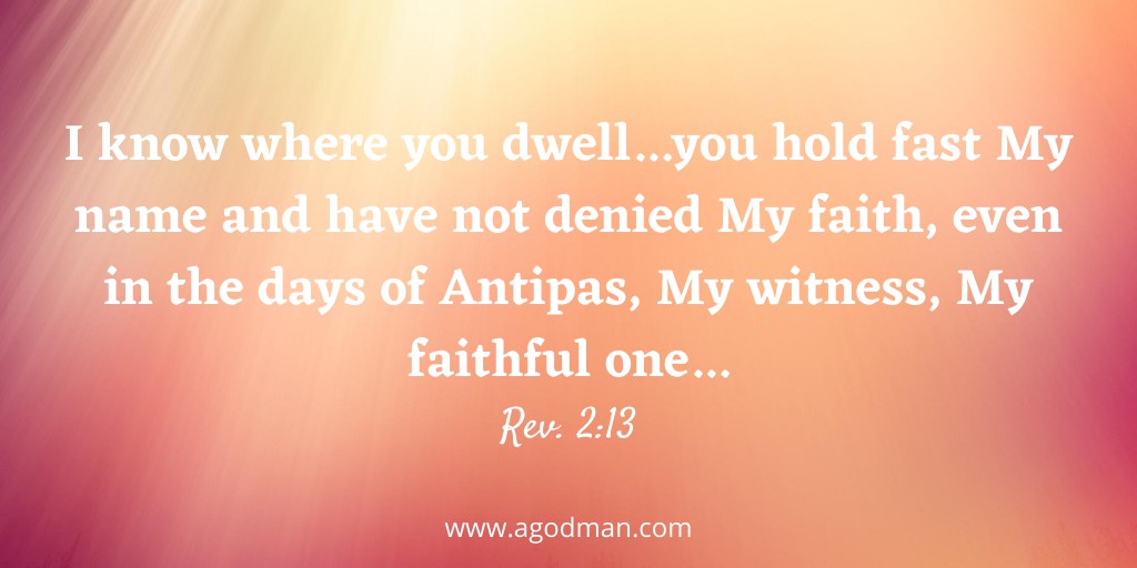 I know where you dwell...you hold fast My name and have not denied My faith, even in the days of Antipas, My witness, My faithful one...Rev. 2:13