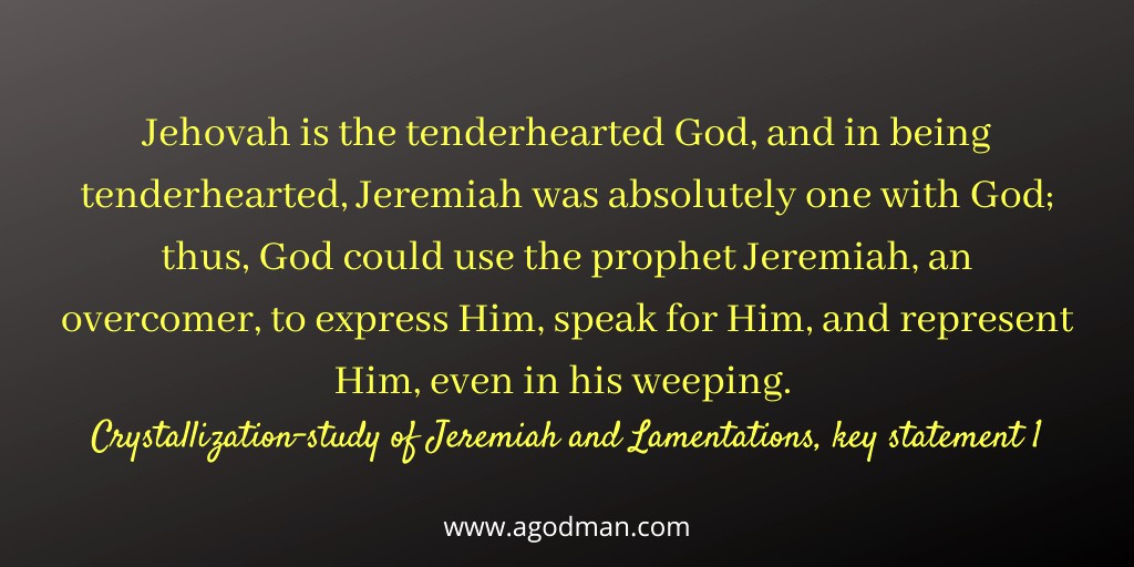 Jehovah is the tenderhearted God, and in being tenderhearted, Jeremiah was absolutely one with God; thus, God could use the prophet Jeremiah, an overcomer, to express Him, speak for Him, and represent Him, even in his weeping. Crystallization-study of Jeremiah and Lamentations, key statement 1