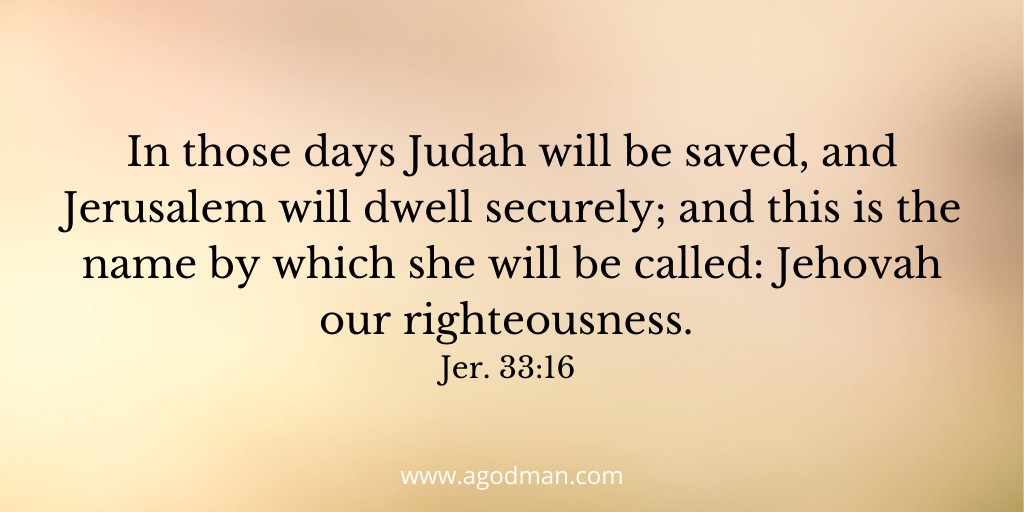 In those days Judah will be saved, and Jerusalem will dwell securely; and this is the name by which she will be called: Jehovah our righteousness. Jer. 33:16