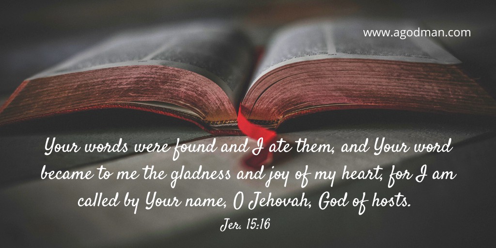 Your words were found and I ate them, and Your word became to me the gladness and joy of my heart, for I am called by Your name, O Jehovah, God of hosts. Jer. 15:16