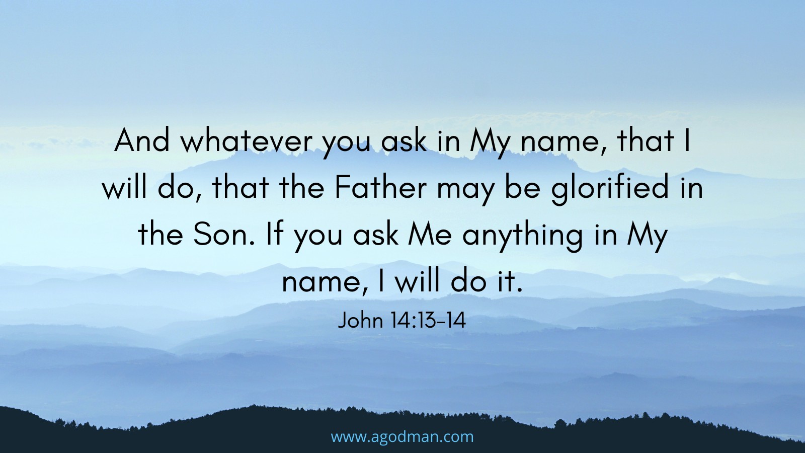 And whatever you ask in My name, that I will do, that the Father may be glorified in the Son. If you ask Me anything in My name, I will do it. John 14:13-14