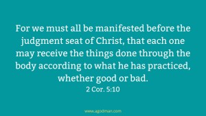 For we must all be manifested before the judgment seat of Christ, that each one may receive the things done through the body according to what he has practiced, whether good or bad. 2 Cor. 5:10