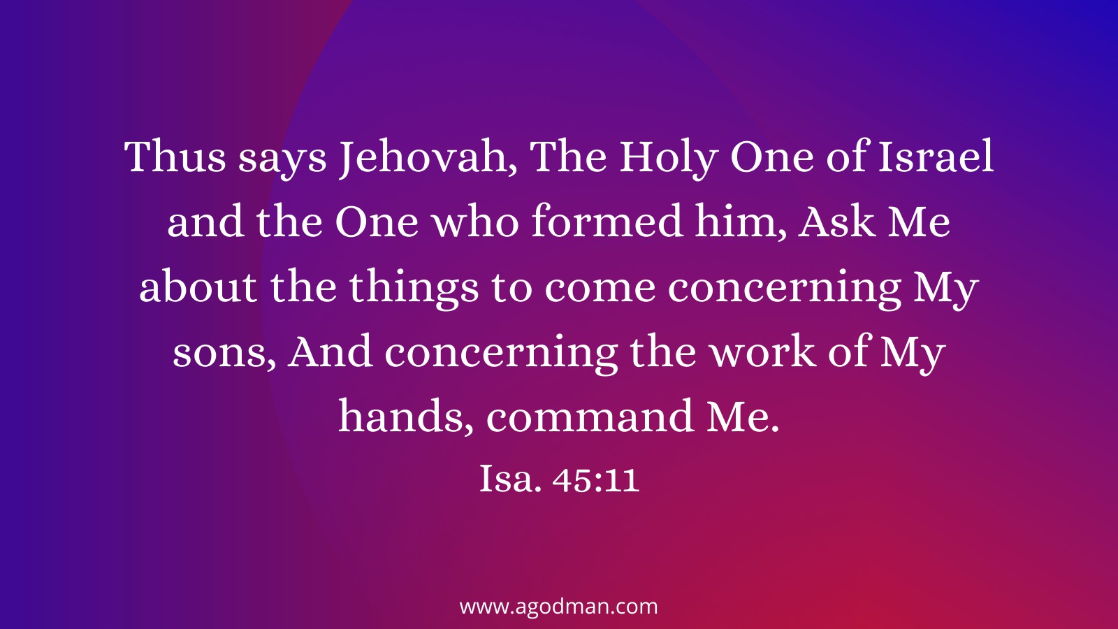 Thus says Jehovah, The Holy One of Israel and the One who formed him, Ask Me about the things to come concerning My sons, And concerning the work of My hands, command Me. Isa. 45:11