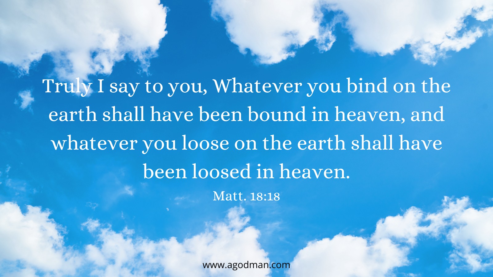 Truly I say to you, Whatever you bind on the earth shall have been bound in heaven, and whatever you loose on the earth shall have been loosed in heaven. Matt. 18:18
