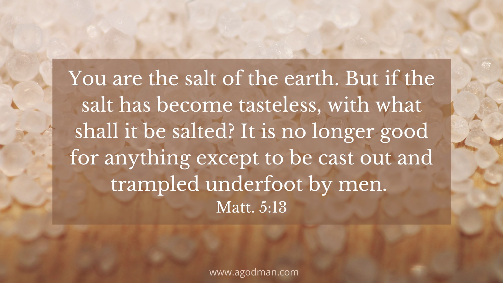 You are the salt of the earth. But if the salt has become tasteless, with what shall it be salted? It is no longer good for anything except to be cast out and trampled underfoot by men. Matt. 5:13