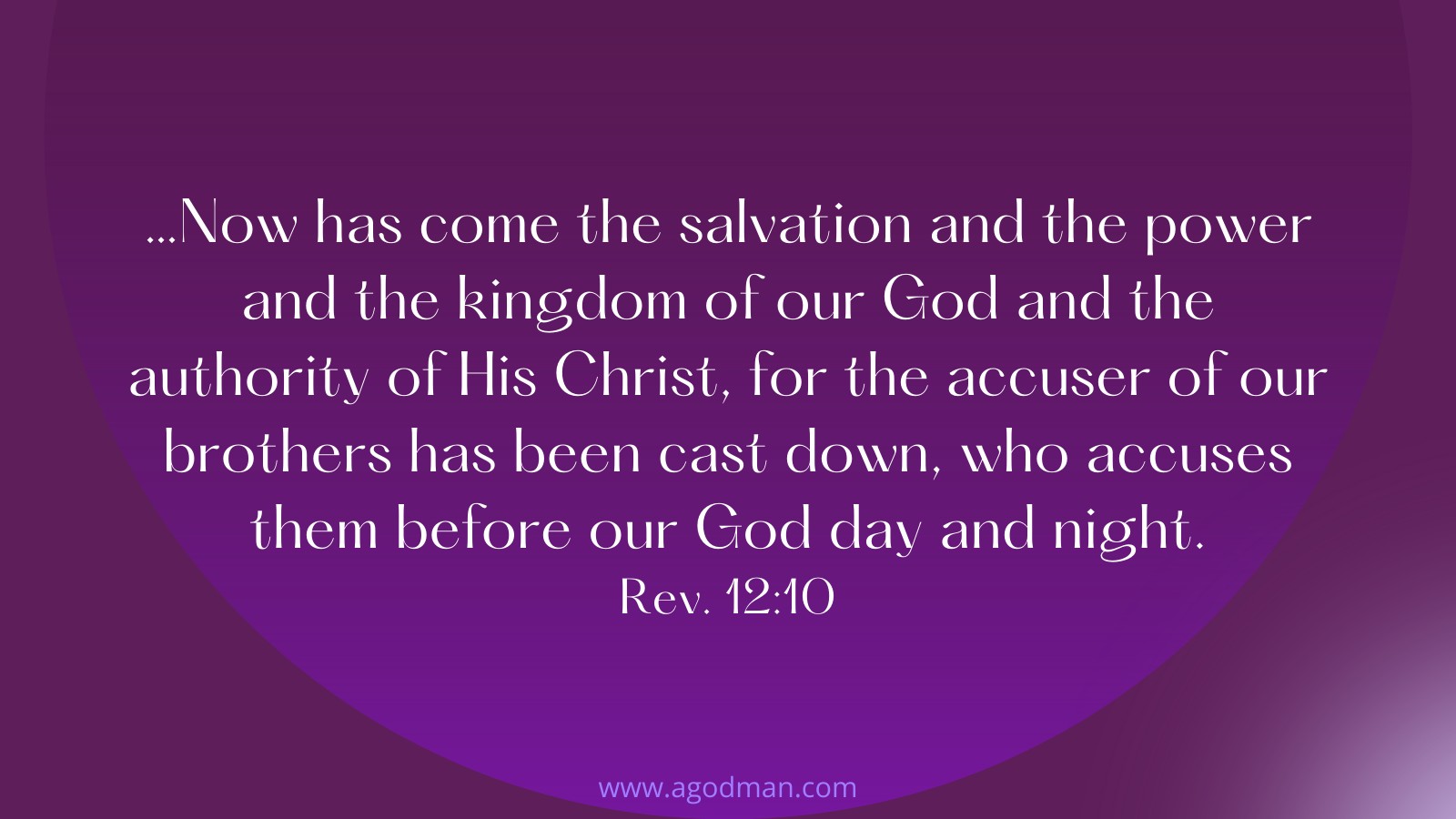 …Now has come the salvation and the power and the kingdom of our God and the authority of His Christ, for the accuser of our brothers has been cast down, who accuses them before our God day and night. Rev. 12:10