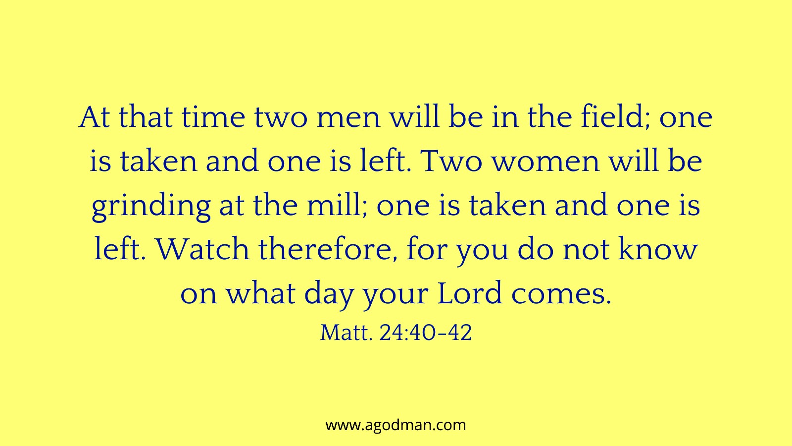 At that time two men will be in the field; one is taken and one is left. Two women will be grinding at the mill; one is taken and one is left. Watch therefore, for you do not know on what day your Lord comes. Matt. 24:40-42