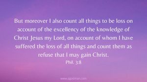 But moreover I also count all things to be loss on account of the excellency of the knowledge of Christ Jesus my Lord, on account of whom I have suffered the loss of all things and count them as refuse that I may gain Christ. Phil. 3:8