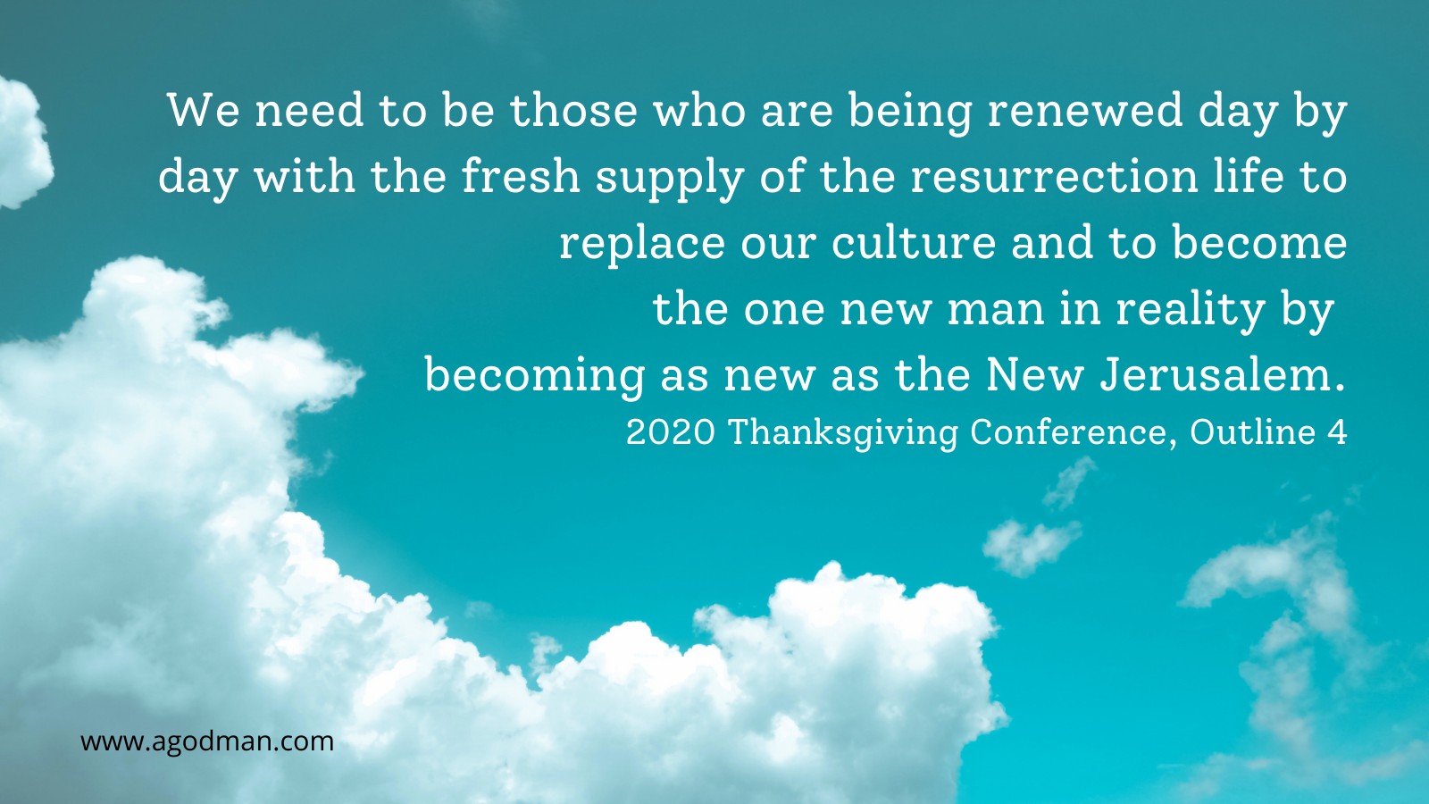 We need to be those who are being renewed day by day with the fresh supply of the resurrection life to replace our culture and to become the one new man in reality by becoming as new as the New Jerusalem. 2020 Thanksgiving Conference, Outline 4