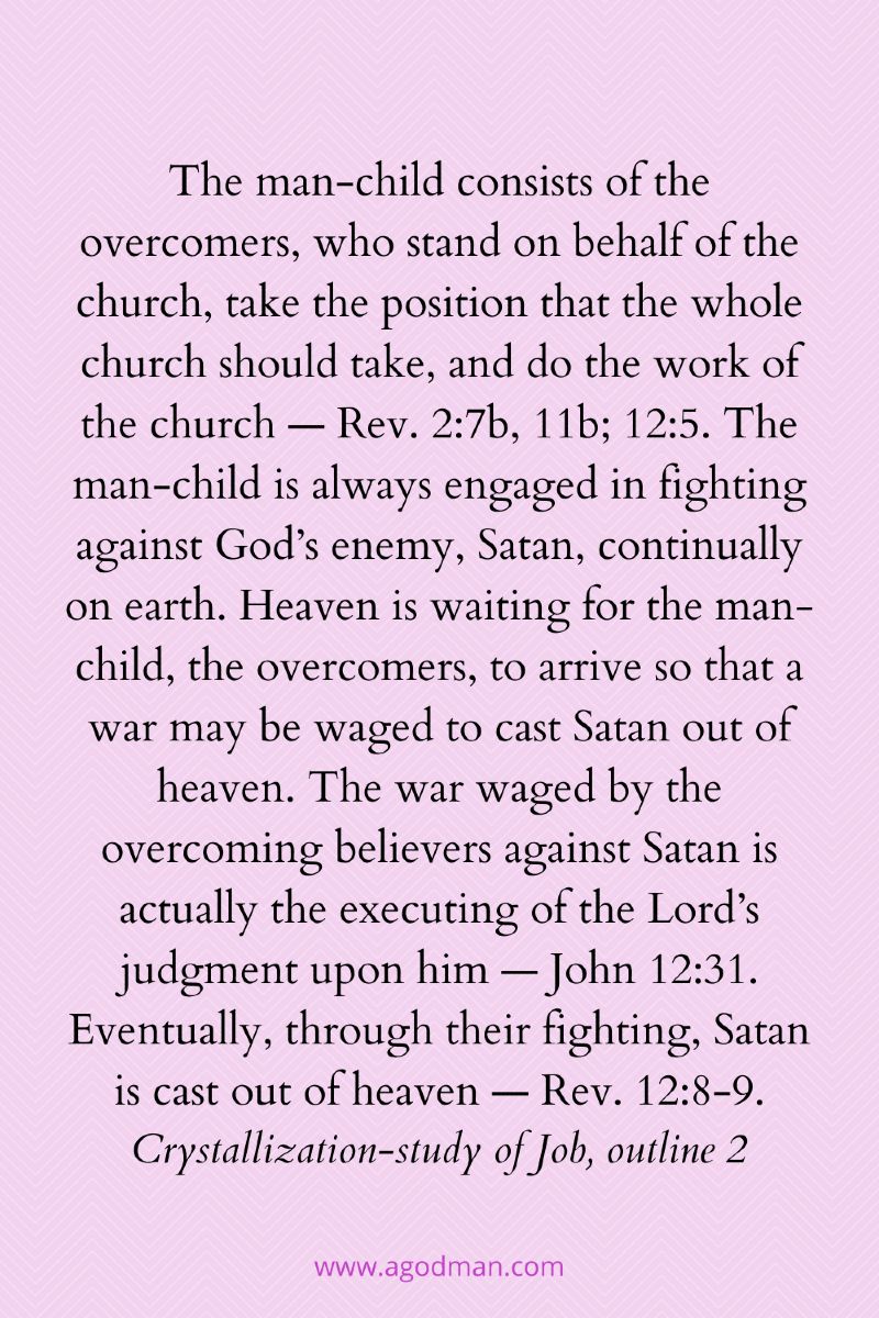 The man-child consists of the overcomers, who stand on behalf of the church, take the position that the whole church should take, and do the work of the church — Rev. 2:7b, 11b; 12:5. The man-child is always engaged in fighting against God’s enemy, Satan, continually on earth. Heaven is waiting for the man-child, the overcomers, to arrive so that a war may be waged to cast Satan out of heaven. The war waged by the overcoming believers against Satan is actually the executing of the Lord’s judgment upon him — John 12:31. Eventually, through their fighting, Satan is cast out of heaven — Rev. 12:8-9. Crystallization-study of Job, outline 2