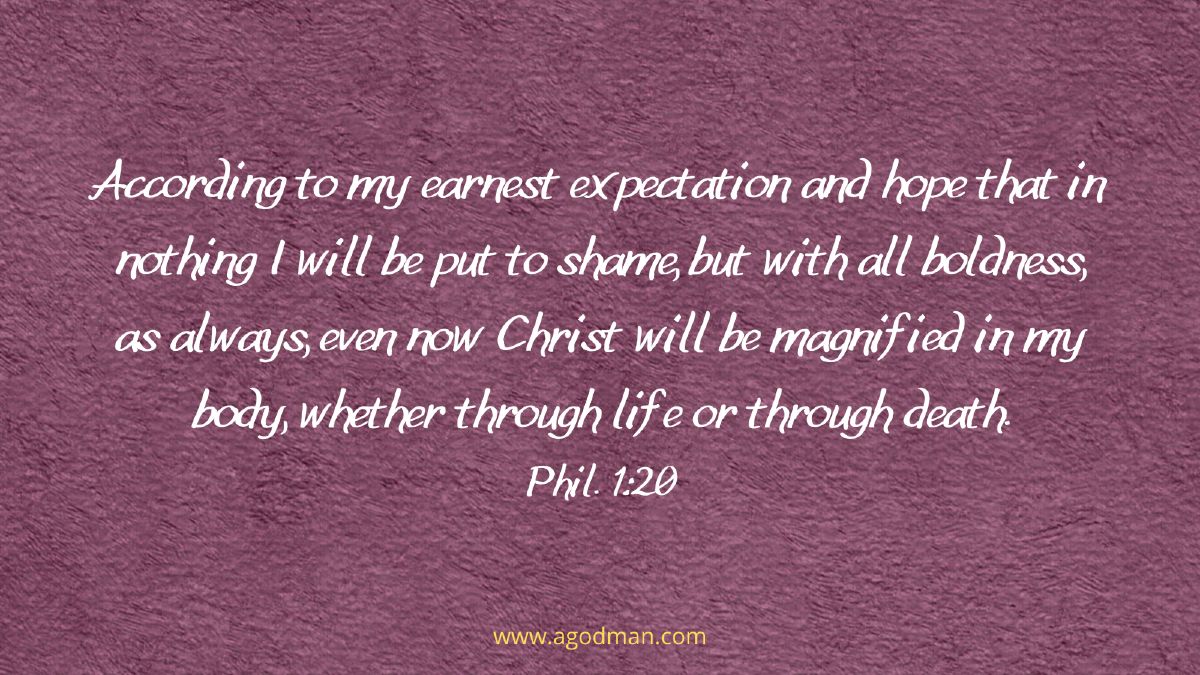 According to my earnest expectation and hope that in nothing I will be put to shame, but with all boldness, as always, even now Christ will be magnified in my body, whether through life or through death. Phil. 1:20