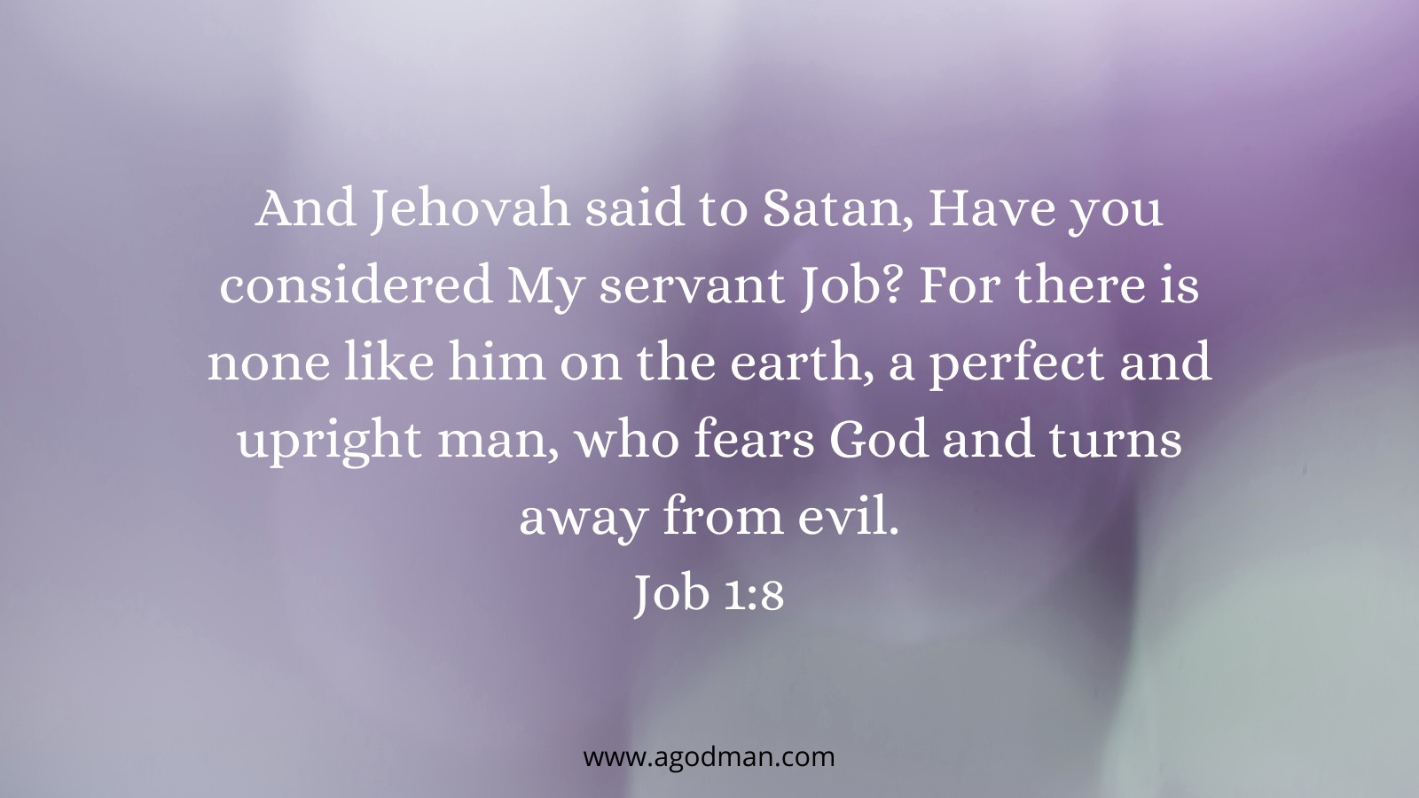 And Jehovah said to Satan, Have you considered My servant Job? For there is none like him on the earth, a perfect and upright man, who fears God and turns away from evil. Job 1:8