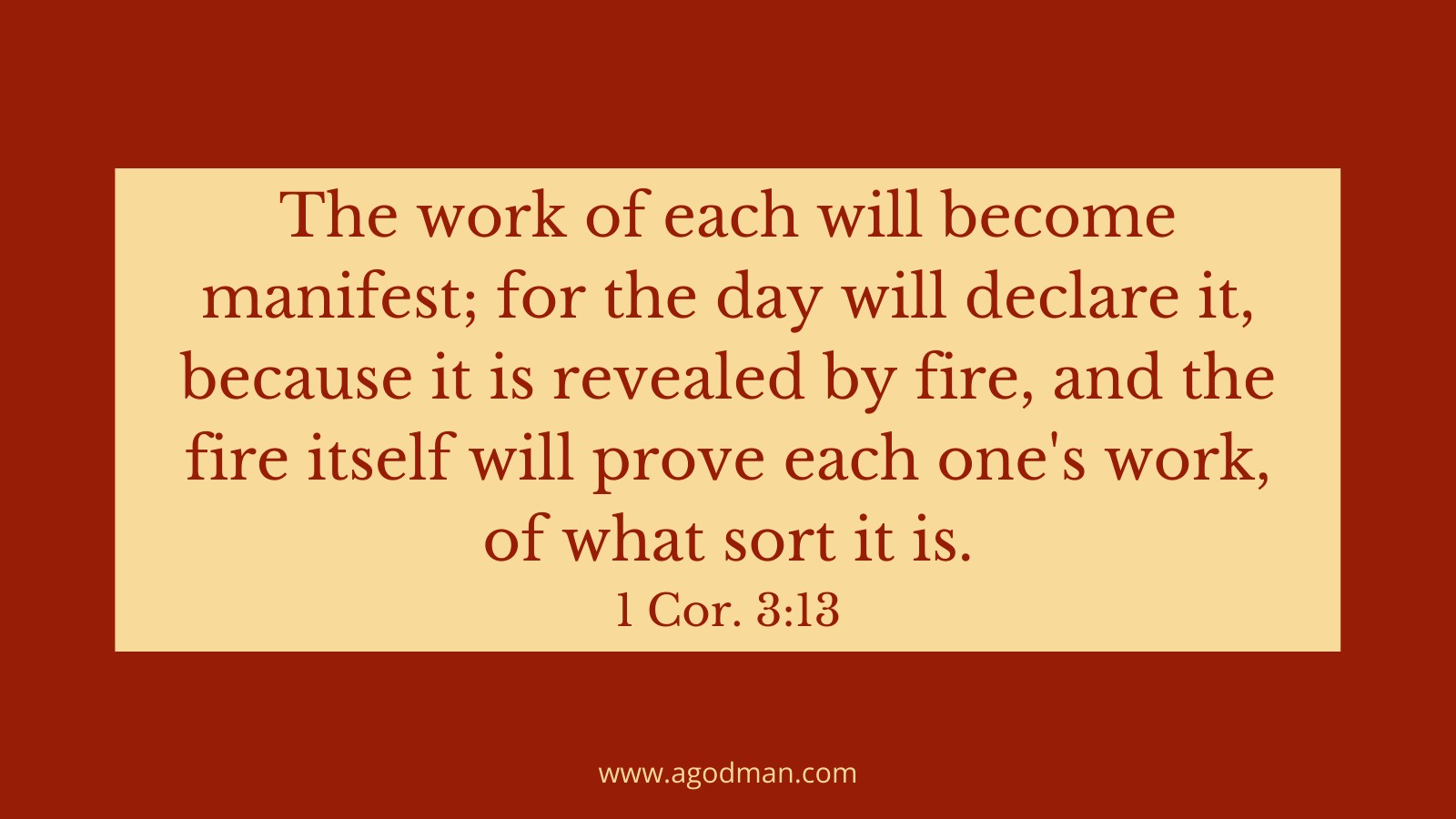 The work of each will become manifest; for the day will declare it, because it is revealed by fire, and the fire itself will prove each one's work, of what sort it is. 1 Cor. 3:13