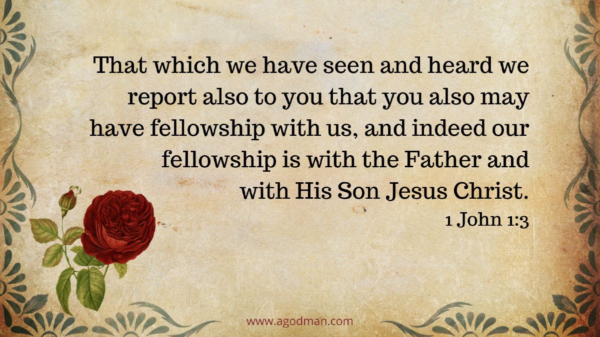 That which we have seen and heard we report also to you that you also may have fellowship with us, and indeed our fellowship is with the Father and with His Son Jesus Christ. 1 John 1:3