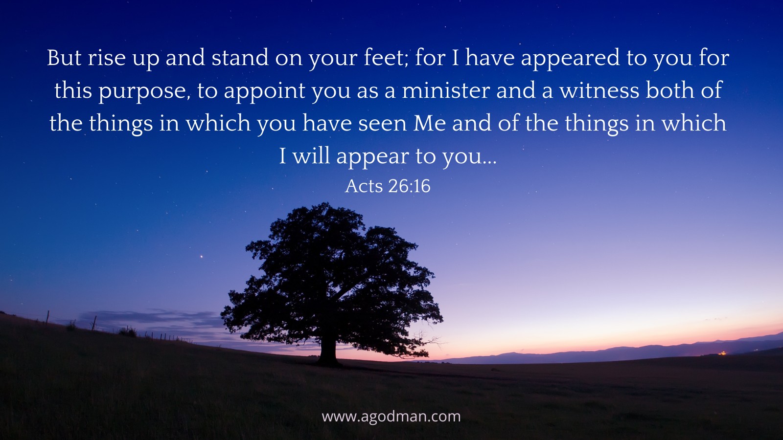 But rise up and stand on your feet; for I have appeared to you for this purpose, to appoint you as a minister and a witness both of the things in which you have seen Me and of the things in which I will appear to you…Acts 26:16