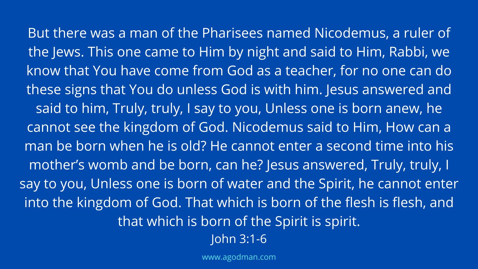 But there was a man of the Pharisees named Nicodemus, a ruler of the Jews. This one came to Him by night and said to Him, Rabbi, we know that You have come from God as a teacher, for no one can do these signs that You do unless God is with him. Jesus answered and said to him, Truly, truly, I say to you, Unless one is born anew, he cannot see the kingdom of God. Nicodemus said to Him, How can a man be born when he is old? He cannot enter a second time into his mother’s womb and be born, can he? Jesus answered, Truly, truly, I say to you, Unless one is born of water and the Spirit, he cannot enter into the kingdom of God. That which is born of the flesh is flesh, and that which is born of the Spirit is spirit. John 3:1-6