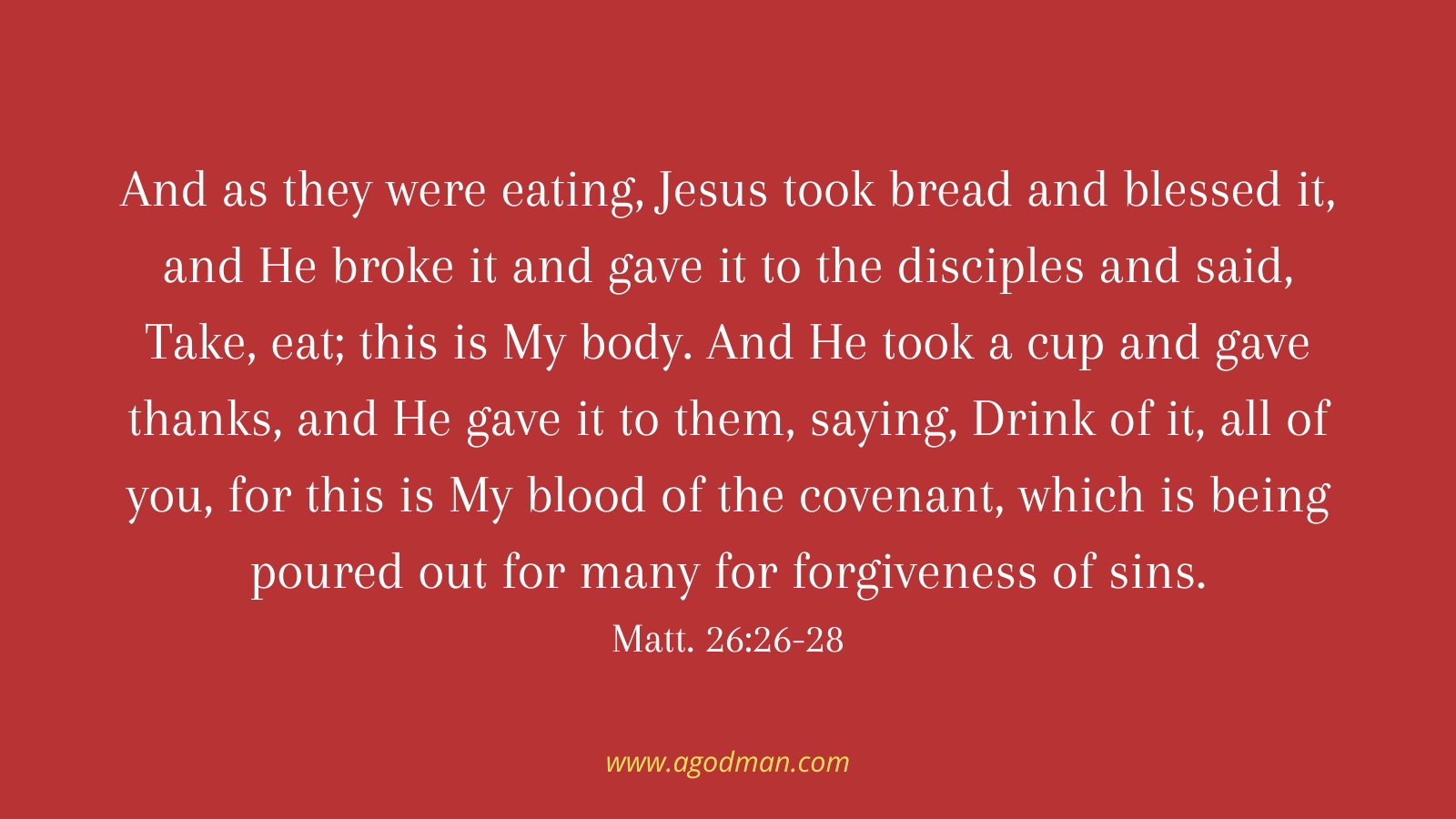 And as they were eating, Jesus took bread and blessed it, and He broke it and gave it to the disciples and said, Take, eat; this is My body. And He took a cup and gave thanks, and He gave it to them, saying, Drink of it, all of you, for this is My blood of the covenant, which is being poured out for many for forgiveness of sins. Matt. 26:26-28