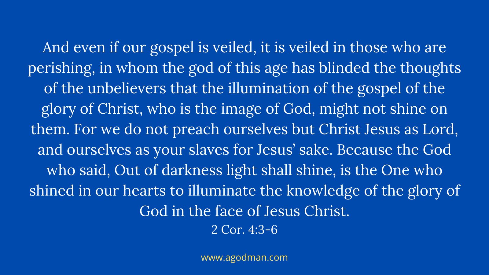 And even if our gospel is veiled, it is veiled in those who are perishing, in whom the god of this age has blinded the thoughts of the unbelievers that the illumination of the gospel of the glory of Christ, who is the image of God, might not shine on them. For we do not preach ourselves but Christ Jesus as Lord, and ourselves as your slaves for Jesus’ sake. Because the God who said, Out of darkness light shall shine, is the One who shined in our hearts to illuminate the knowledge of the glory of God in the face of Jesus Christ. 2 Cor. 4:3-6