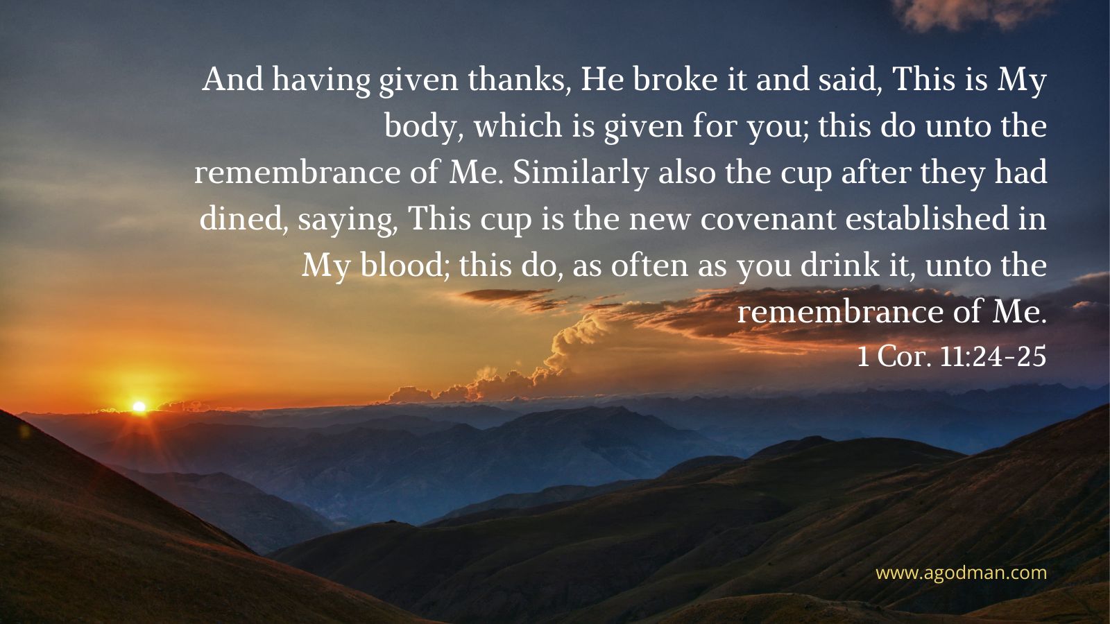 And having given thanks, He broke it and said, This is My body, which is given for you; this do unto the remembrance of Me. Similarly also the cup after they had dined, saying, This cup is the new covenant established in My blood; this do, as often as you drink it, unto the remembrance of Me. 1 Cor. 11:24-25