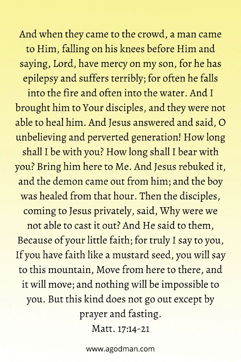 And when they came to the crowd, a man came to Him, falling on his knees before Him and saying, Lord, have mercy on my son, for he has epilepsy and suffers terribly; for often he falls into the fire and often into the water. And I brought him to Your disciples, and they were not able to heal him. And Jesus answered and said, O unbelieving and perverted generation! How long shall I be with you? How long shall I bear with you? Bring him here to Me. And Jesus rebuked it, and the demon came out from him, and the boy was healed from that hour. Then the disciples, coming to Jesus privately, said, Why were we not able to cast it out? And He said to them, Because of your little faith; for truly I say to you, If you have faith like a mustard seed, you will say to this mountain, Move from here to there, and it will move, and nothing will be impossible to you. But this kind does not go out except by prayer and fasting. Matt. 17:14-21